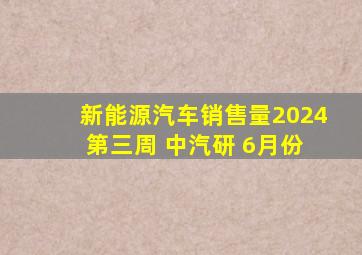 新能源汽车销售量2024 第三周 中汽研 6月份